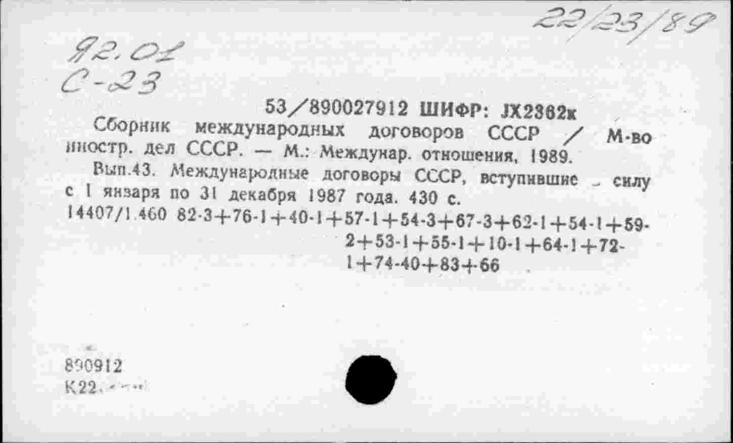 ﻿53/890027912 ШИФР: 3X2862«
Сборник международных договоров СССР / М-во иностр, дел СССР. — М.: Междунар. отношения, 1989.
Вып.43. Международные договоры СССР, вступившие силу с I янзаря по 31 декабря 1987 года. 430 с.
14407/1 460 82-3+76-1-|-40-1+57-1+54-3+67-3+62-1+54-1+59-2+53-1+55-1 + 10-1+64-1 +72-1+74-40+83+66
890912
К22-